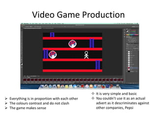 Video Game Production
 Everything is in proportion with each other
 The colours contrast and do not clash
 The game makes sense
 It is very simple and basic
 You couldn’t use it as an actual
advert as it descriminates against
other companies, Pepsi
 
