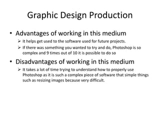 Graphic Design Production
• Advantages of working in this medium
 It helps get used to the software used for future projects.
 If there was something you wanted to try and do, Photoshop is so
complex and 9 times out of 10 it is possible to do so
• Disadvantages of working in this medium
 It takes a lot of time trying to understand how to properly use
Photoshop as it is such a complex piece of software that simple things
such as resizing images because very difficult.
 