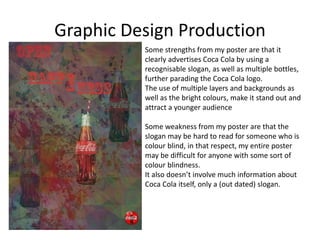 Graphic Design Production
Some strengths from my poster are that it
clearly advertises Coca Cola by using a
recognisable slogan, as well as multiple bottles,
further parading the Coca Cola logo.
The use of multiple layers and backgrounds as
well as the bright colours, make it stand out and
attract a younger audience
Some weakness from my poster are that the
slogan may be hard to read for someone who is
colour blind, in that respect, my entire poster
may be difficult for anyone with some sort of
colour blindness.
It also doesn’t involve much information about
Coca Cola itself, only a (out dated) slogan.
 
