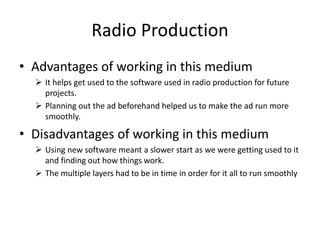 Radio Production
• Advantages of working in this medium
 It helps get used to the software used in radio production for future
projects.
 Planning out the ad beforehand helped us to make the ad run more
smoothly.
• Disadvantages of working in this medium
 Using new software meant a slower start as we were getting used to it
and finding out how things work.
 The multiple layers had to be in time in order for it all to run smoothly
 