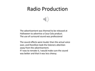 Radio Production
The advertisement was themed to be released at
Halloween to advertise a Coca Cola product.
The use of surround sound was professional
The sound effects were louder than the actual voice
over, and therefore took the listeners attention
away from the advertisement.
If I was to remake it, I would make sure the sound
was better and that it was less cheesy.
 
