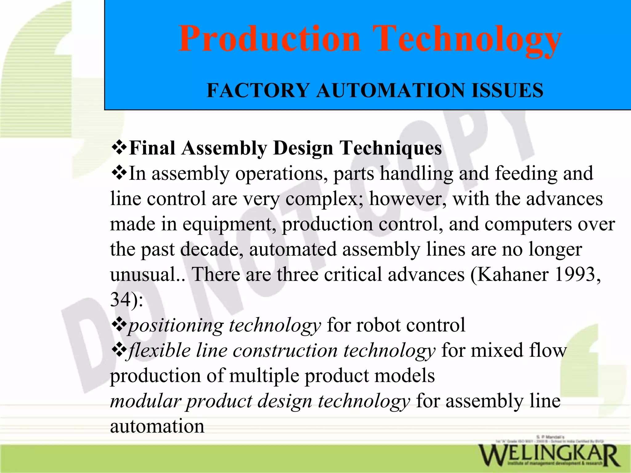 Production Technology
           FACTORY AUTOMATION ISSUES

   Final Assembly Design Techniques
   In assembly operations, parts handling and feeding and
line control are very complex; however, with the advances
made in equipment, production control, and computers over
the past decade, automated assembly lines are no longer
unusual.. There are three critical advances (Kahaner 1993,
34):
   positioning technology for robot control
   flexible line construction technology for mixed flow
production of multiple product models
modular product design technology for assembly line
automation
 