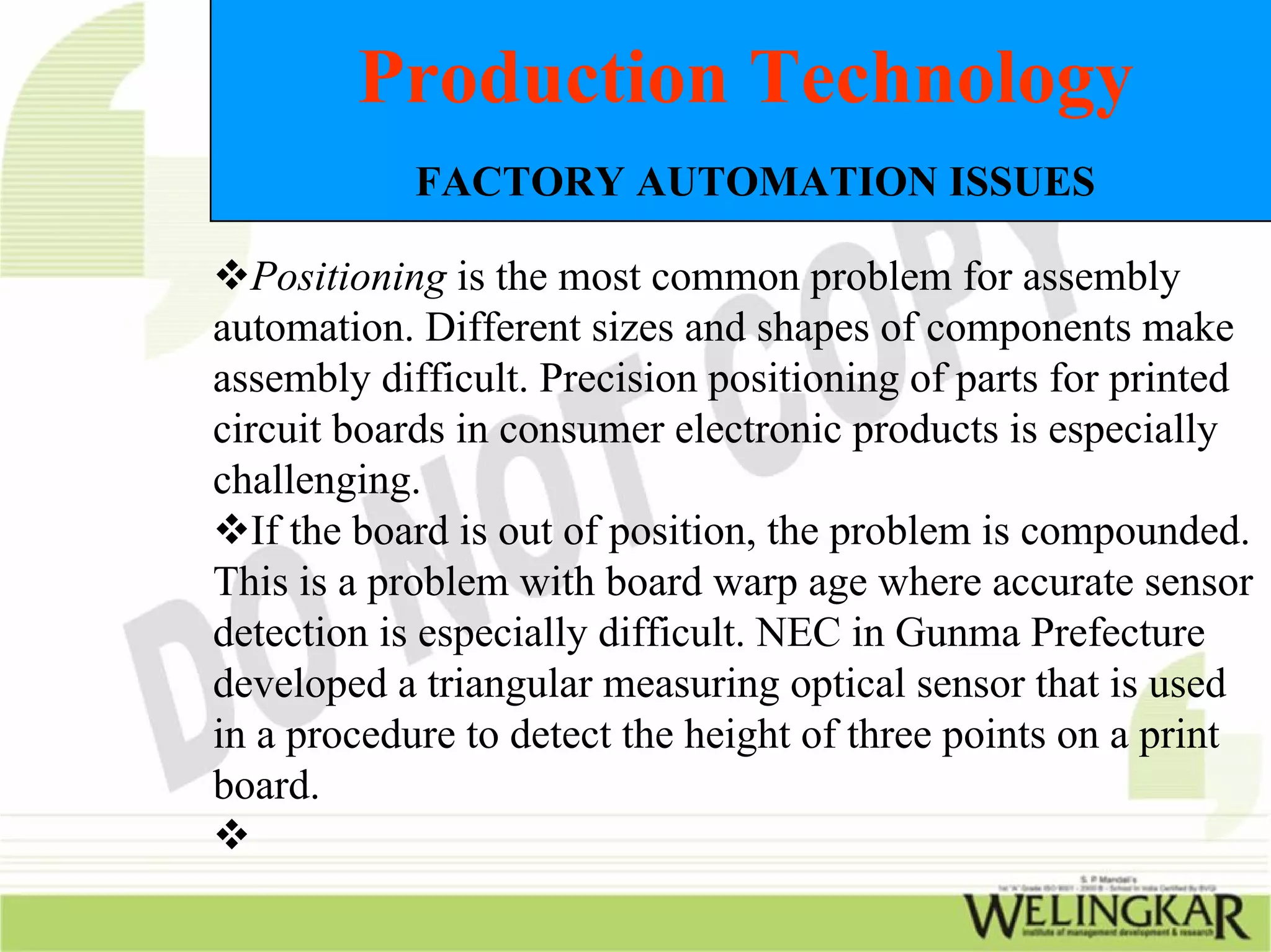Production Technology
            FACTORY AUTOMATION ISSUES

   Positioning is the most common problem for assembly
automation. Different sizes and shapes of components make
assembly difficult. Precision positioning of parts for printed
circuit boards in consumer electronic products is especially
challenging.
   If the board is out of position, the problem is compounded.
This is a problem with board warp age where accurate sensor
detection is especially difficult. NEC in Gunma Prefecture
developed a triangular measuring optical sensor that is used
in a procedure to detect the height of three points on a print
board.
 