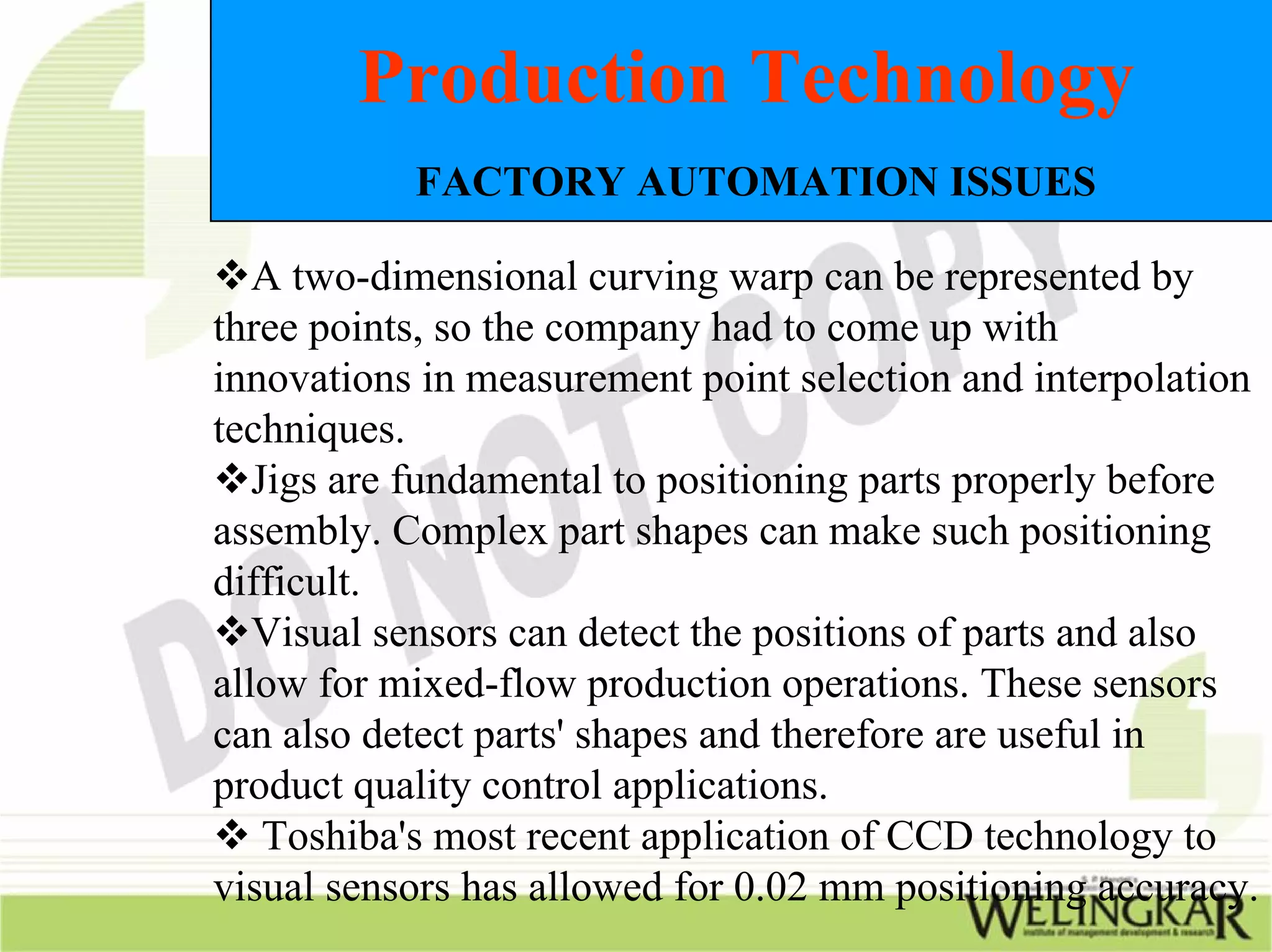 Production Technology
           FACTORY AUTOMATION ISSUES

   A two-dimensional curving warp can be represented by
three points, so the company had to come up with
innovations in measurement point selection and interpolation
techniques.
   Jigs are fundamental to positioning parts properly before
assembly. Complex part shapes can make such positioning
difficult.
   Visual sensors can detect the positions of parts and also
allow for mixed-flow production operations. These sensors
can also detect parts' shapes and therefore are useful in
product quality control applications.
    Toshiba's most recent application of CCD technology to
visual sensors has allowed for 0.02 mm positioning accuracy.
 
