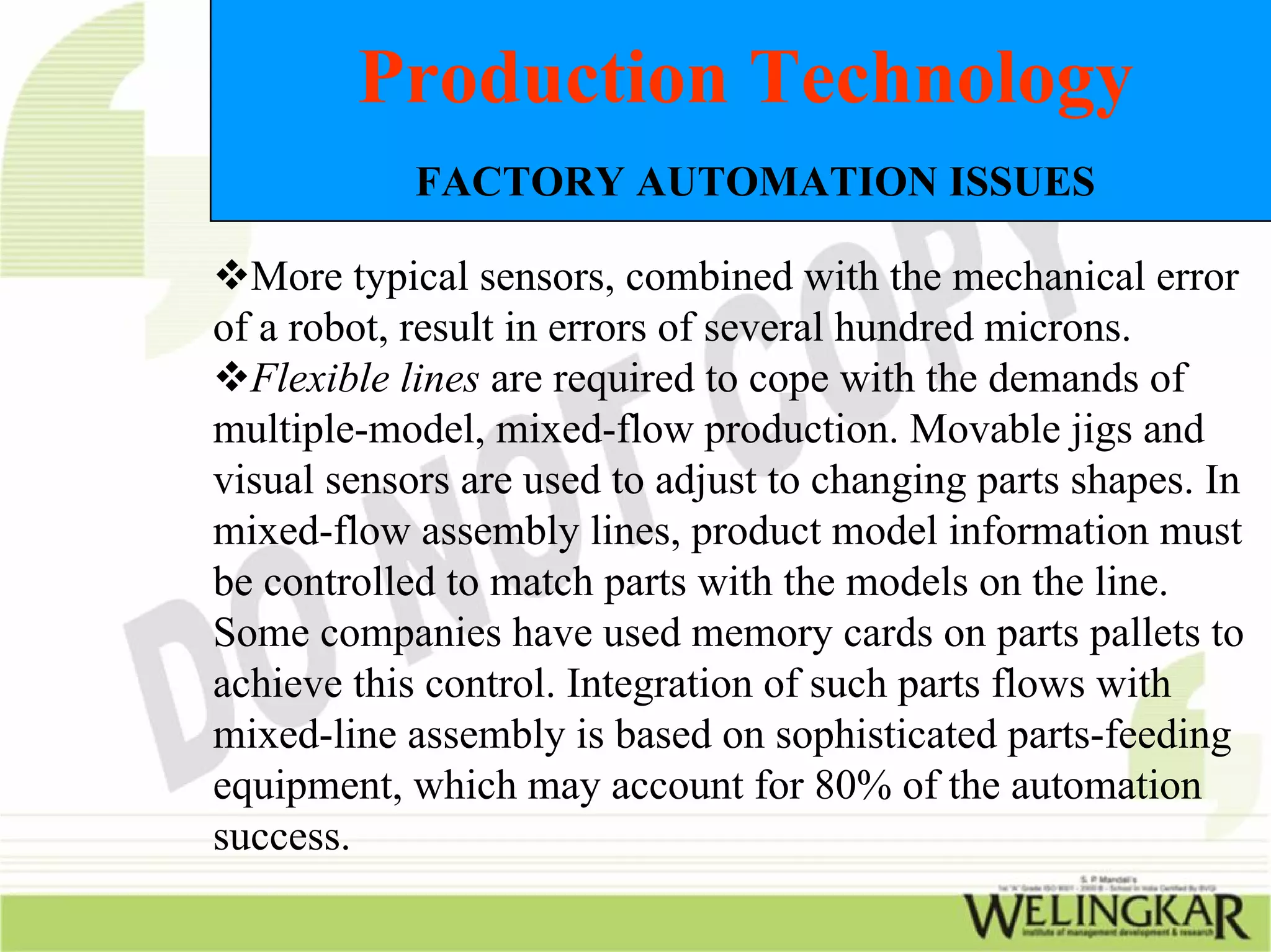 Production Technology
            FACTORY AUTOMATION ISSUES

  More typical sensors, combined with the mechanical error
of a robot, result in errors of several hundred microns.
  Flexible lines are required to cope with the demands of
multiple-model, mixed-flow production. Movable jigs and
visual sensors are used to adjust to changing parts shapes. In
mixed-flow assembly lines, product model information must
be controlled to match parts with the models on the line.
Some companies have used memory cards on parts pallets to
achieve this control. Integration of such parts flows with
mixed-line assembly is based on sophisticated parts-feeding
equipment, which may account for 80% of the automation
success.
 