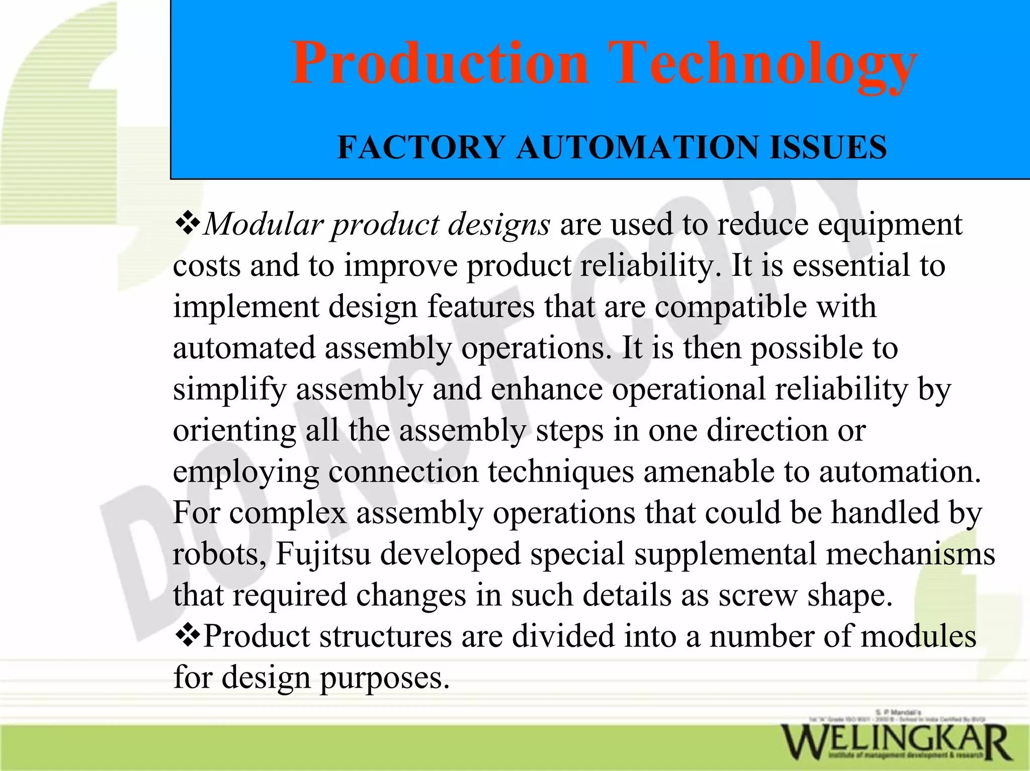 Production Technology
           FACTORY AUTOMATION ISSUES

  Modular product designs are used to reduce equipment
costs and to improve product reliability. It is essential to
implement design features that are compatible with
automated assembly operations. It is then possible to
simplify assembly and enhance operational reliability by
orienting all the assembly steps in one direction or
employing connection techniques amenable to automation.
For complex assembly operations that could be handled by
robots, Fujitsu developed special supplemental mechanisms
that required changes in such details as screw shape.
  Product structures are divided into a number of modules
for design purposes.
 