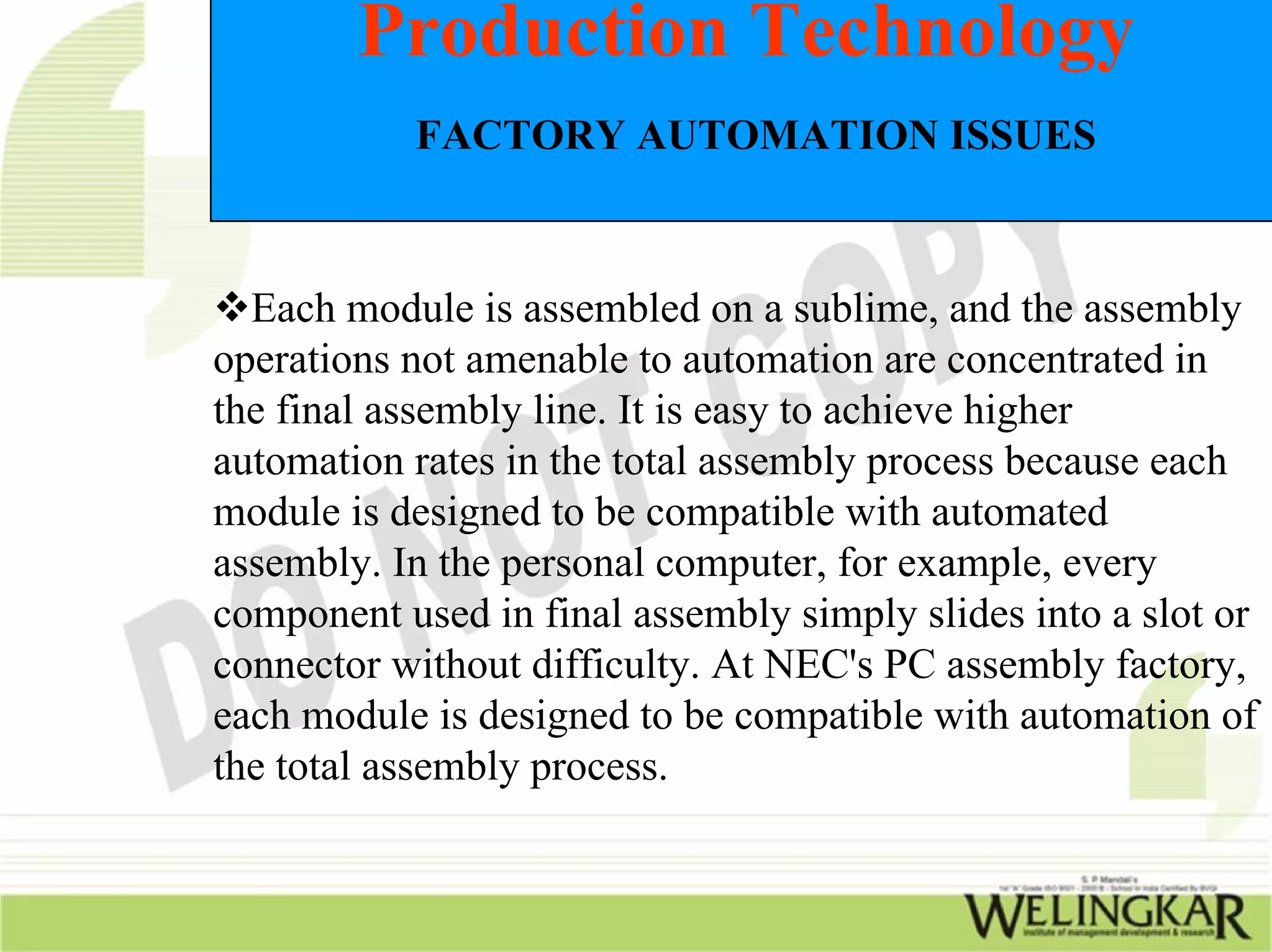 Production Technology
           FACTORY AUTOMATION ISSUES



  Each module is assembled on a sublime, and the assembly
operations not amenable to automation are concentrated in
the final assembly line. It is easy to achieve higher
automation rates in the total assembly process because each
module is designed to be compatible with automated
assembly. In the personal computer, for example, every
component used in final assembly simply slides into a slot or
connector without difficulty. At NEC's PC assembly factory,
each module is designed to be compatible with automation of
the total assembly process.
 