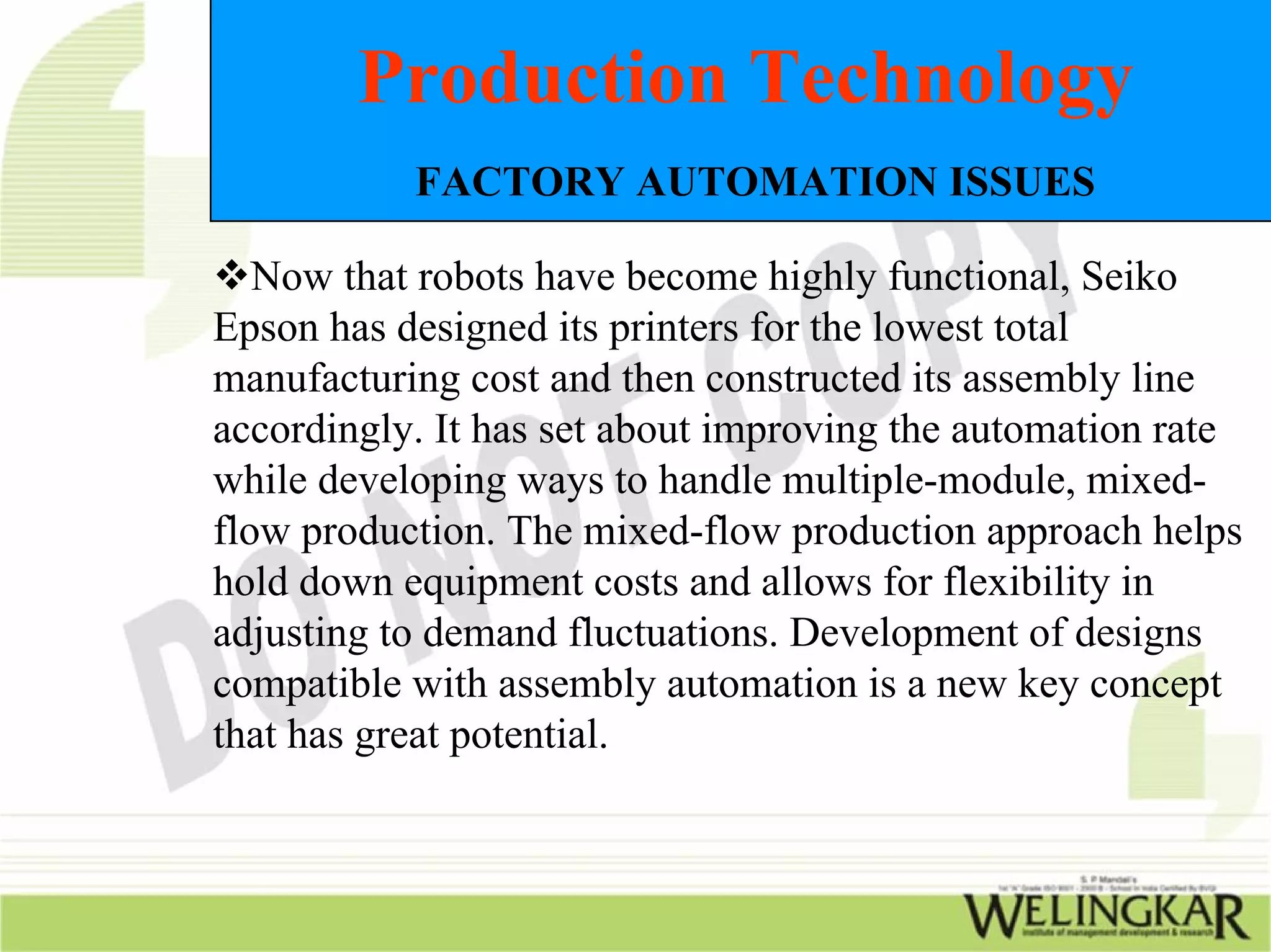 Production Technology
           FACTORY AUTOMATION ISSUES

   Now that robots have become highly functional, Seiko
Epson has designed its printers for the lowest total
manufacturing cost and then constructed its assembly line
accordingly. It has set about improving the automation rate
while developing ways to handle multiple-module, mixed-
flow production. The mixed-flow production approach helps
hold down equipment costs and allows for flexibility in
adjusting to demand fluctuations. Development of designs
compatible with assembly automation is a new key concept
that has great potential.
 