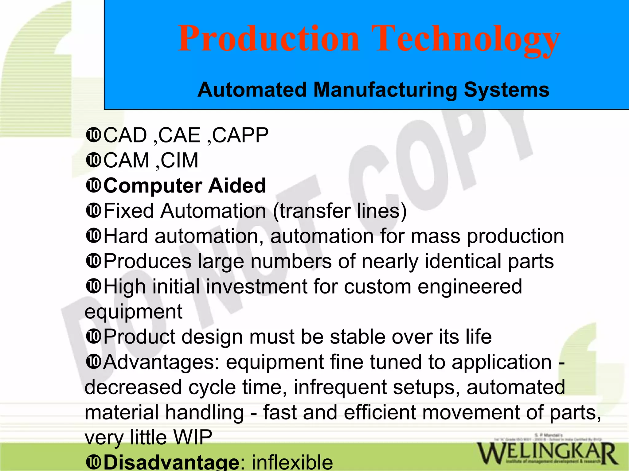 Production Technology
            Automated Manufacturing Systems

  CAD ,CAE ,CAPP
  CAM ,CIM
  Computer Aided
  Fixed Automation (transfer lines)
  Hard automation, automation for mass production
  Produces large numbers of nearly identical parts
  High initial investment for custom engineered
equipment
  Product design must be stable over its life
  Advantages: equipment fine tuned to application -
decreased cycle time, infrequent setups, automated
material handling - fast and efficient movement of parts,
very little WIP
  Disadvantage: inflexible
 