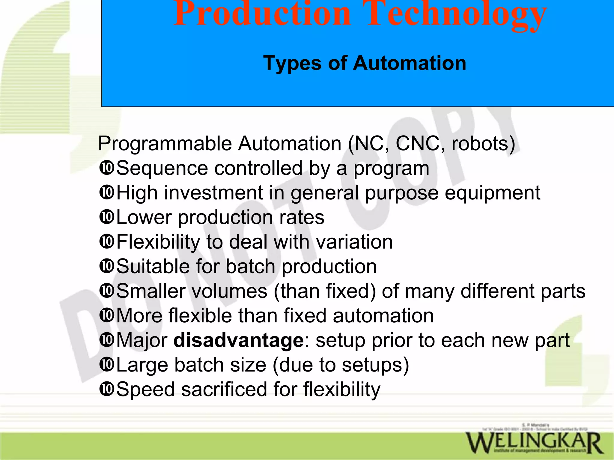 Production Technology
                  Types of Automation


Programmable Automation (NC, CNC, robots)
  Sequence controlled by a program
  High investment in general purpose equipment
  Lower production rates
  Flexibility to deal with variation
  Suitable for batch production
  Smaller volumes (than fixed) of many different parts
  More flexible than fixed automation
  Major disadvantage: setup prior to each new part
  Large batch size (due to setups)
  Speed sacrificed for flexibility
 