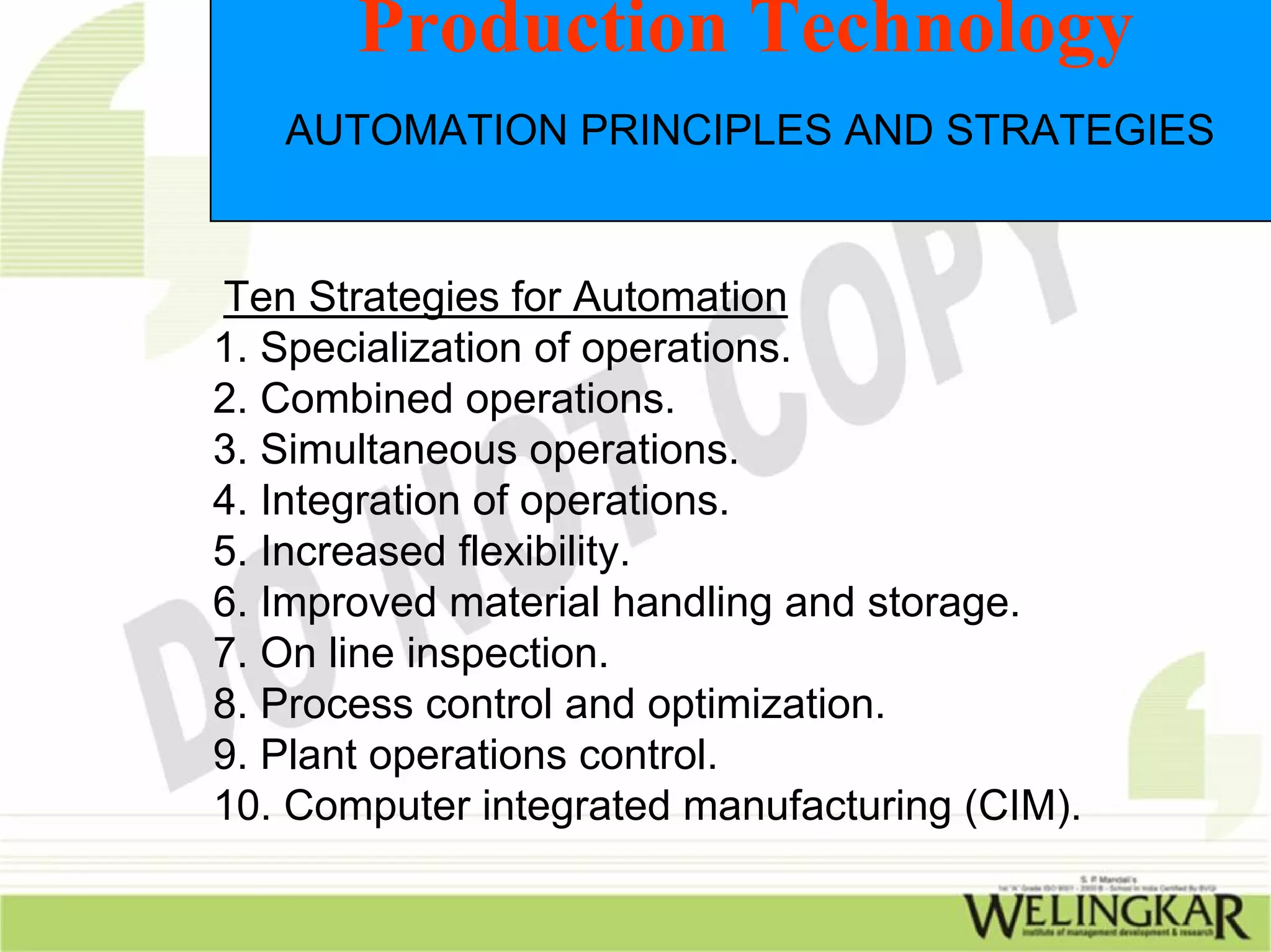 Production Technology
   AUTOMATION PRINCIPLES AND STRATEGIES


Ten Strategies for Automation
1. Specialization of operations.
2. Combined operations.
3. Simultaneous operations.
4. Integration of operations.
5. Increased flexibility.
6. Improved material handling and storage.
7. On line inspection.
8. Process control and optimization.
9. Plant operations control.
10. Computer integrated manufacturing (CIM).
 