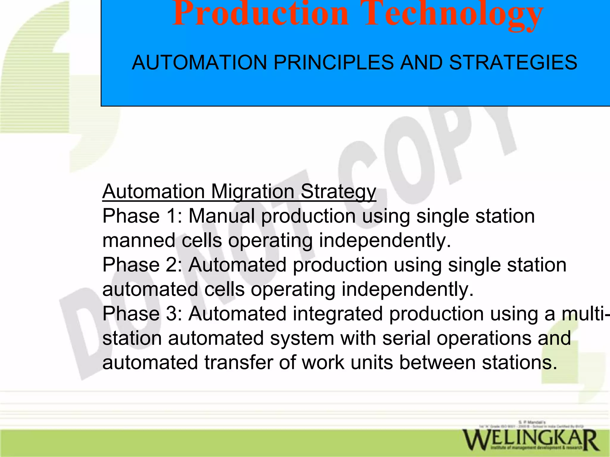 Production Technology
   AUTOMATION PRINCIPLES AND STRATEGIES




Automation Migration Strategy
Phase 1: Manual production using single station
manned cells operating independently.
Phase 2: Automated production using single station
automated cells operating independently.
Phase 3: Automated integrated production using a multi-
station automated system with serial operations and
automated transfer of work units between stations.
 