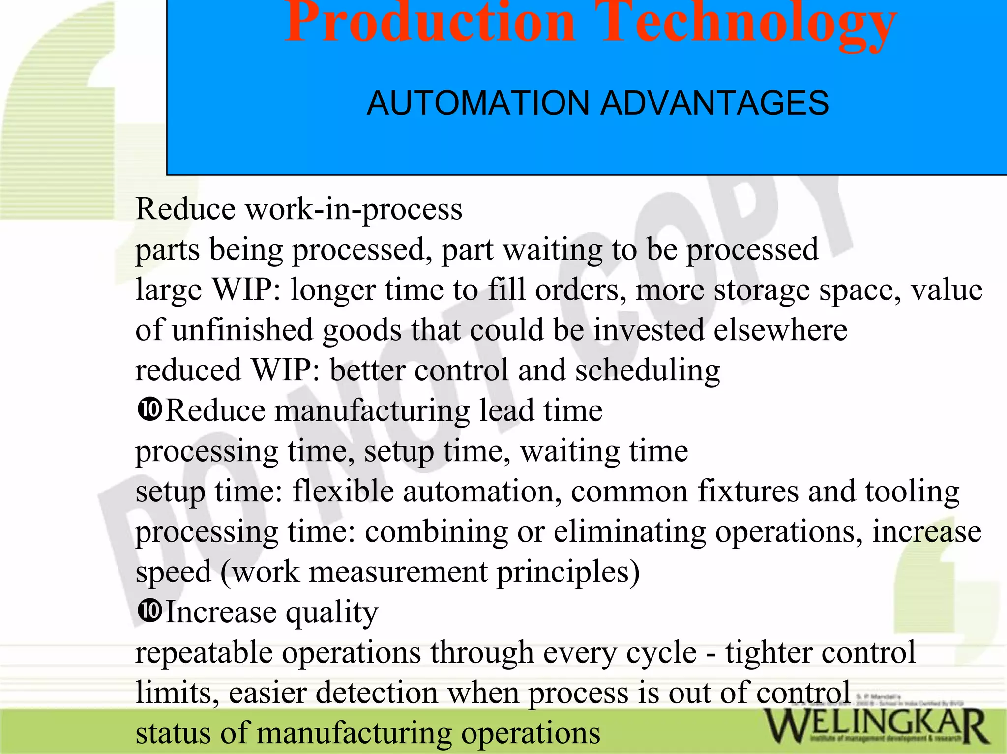 Production Technology
                 AUTOMATION ADVANTAGES


Reduce work-in-process
parts being processed, part waiting to be processed
large WIP: longer time to fill orders, more storage space, value
of unfinished goods that could be invested elsewhere
reduced WIP: better control and scheduling
   Reduce manufacturing lead time
processing time, setup time, waiting time
setup time: flexible automation, common fixtures and tooling
processing time: combining or eliminating operations, increase
speed (work measurement principles)
   Increase quality
repeatable operations through every cycle - tighter control
limits, easier detection when process is out of control
status of manufacturing operations
 