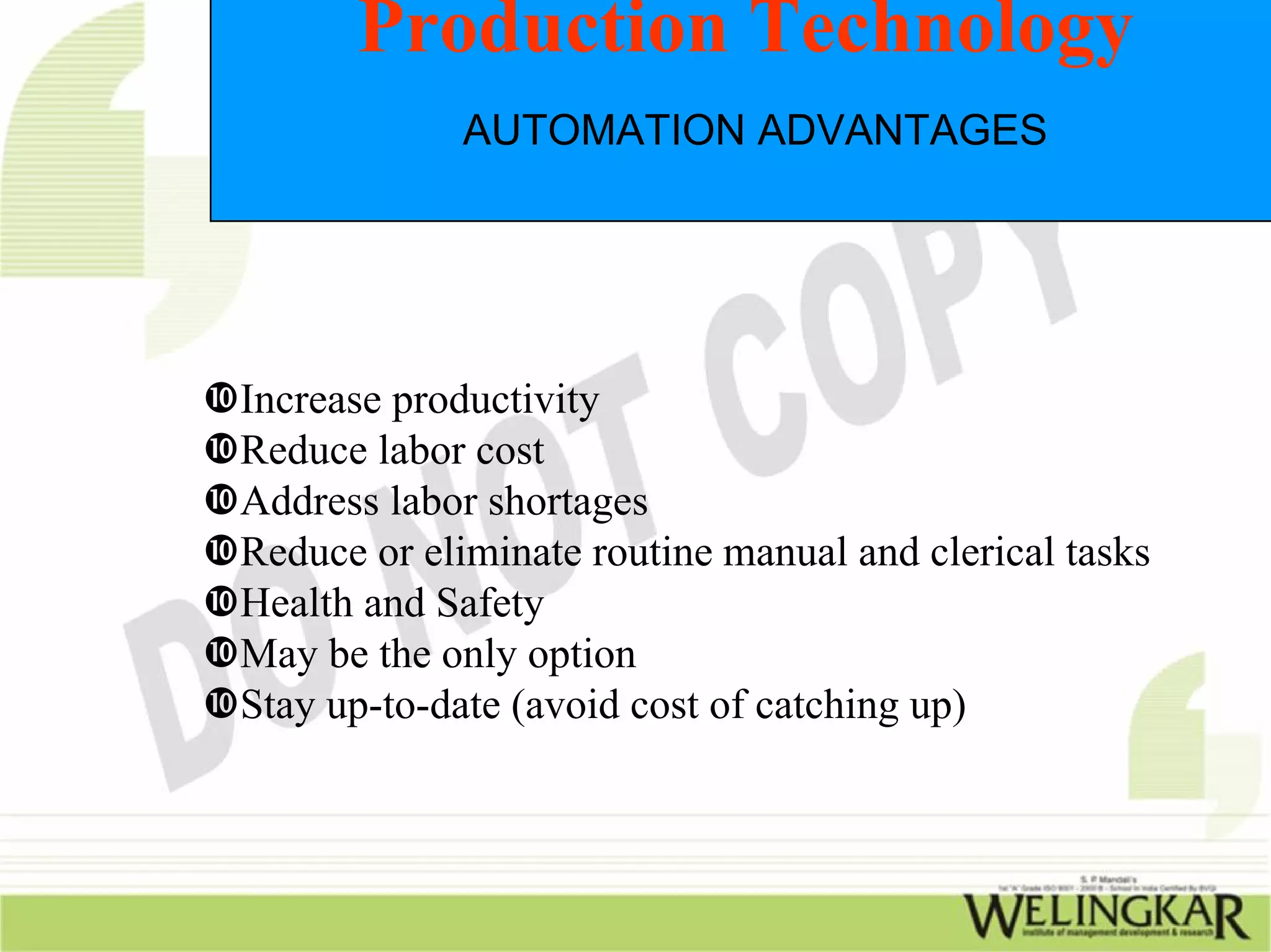 Production Technology
            AUTOMATION ADVANTAGES




Increase productivity
Reduce labor cost
Address labor shortages
Reduce or eliminate routine manual and clerical tasks
Health and Safety
May be the only option
Stay up-to-date (avoid cost of catching up)
 