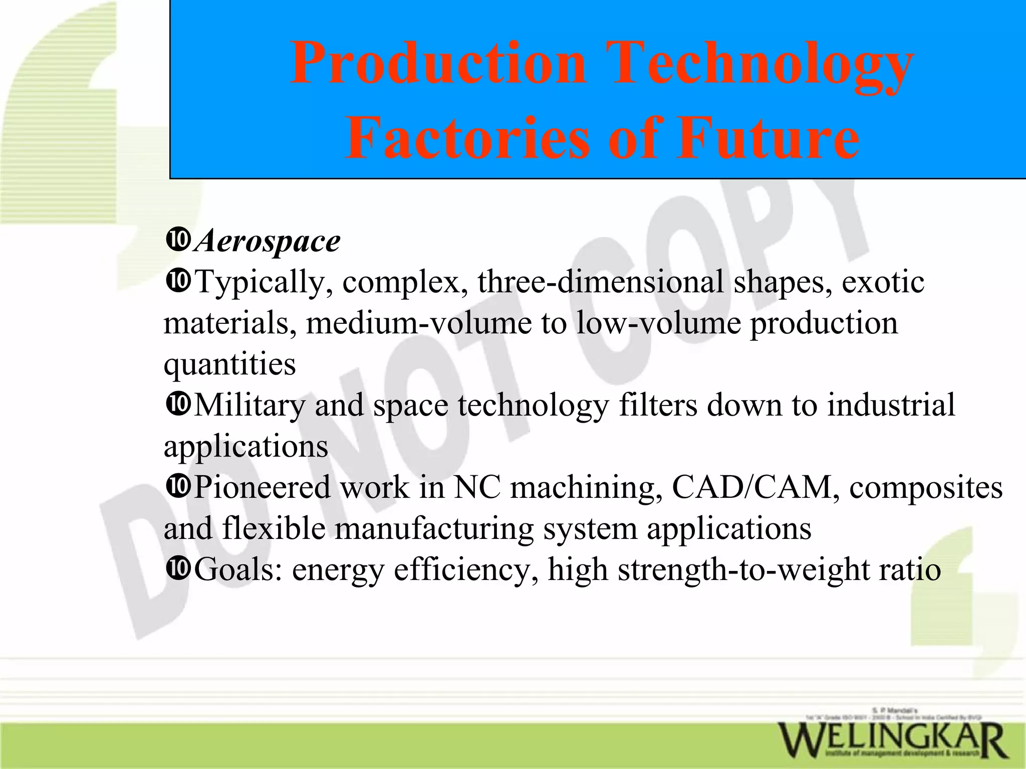 Production Technology
          Factories of Future
  Aerospace
  Typically, complex, three-dimensional shapes, exotic
materials, medium-volume to low-volume production
quantities
  Military and space technology filters down to industrial
applications
  Pioneered work in NC machining, CAD/CAM, composites
and flexible manufacturing system applications
  Goals: energy efficiency, high strength-to-weight ratio
 