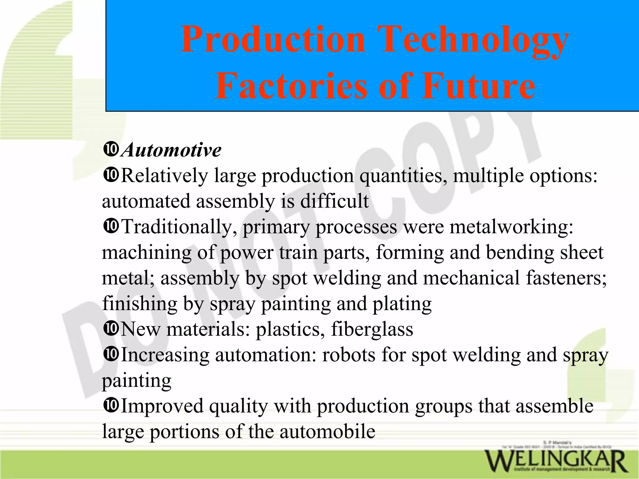 Production Technology
           Factories of Future
   Automotive
   Relatively large production quantities, multiple options:
automated assembly is difficult
   Traditionally, primary processes were metalworking:
machining of power train parts, forming and bending sheet
metal; assembly by spot welding and mechanical fasteners;
finishing by spray painting and plating
   New materials: plastics, fiberglass
   Increasing automation: robots for spot welding and spray
painting
   Improved quality with production groups that assemble
large portions of the automobile
 