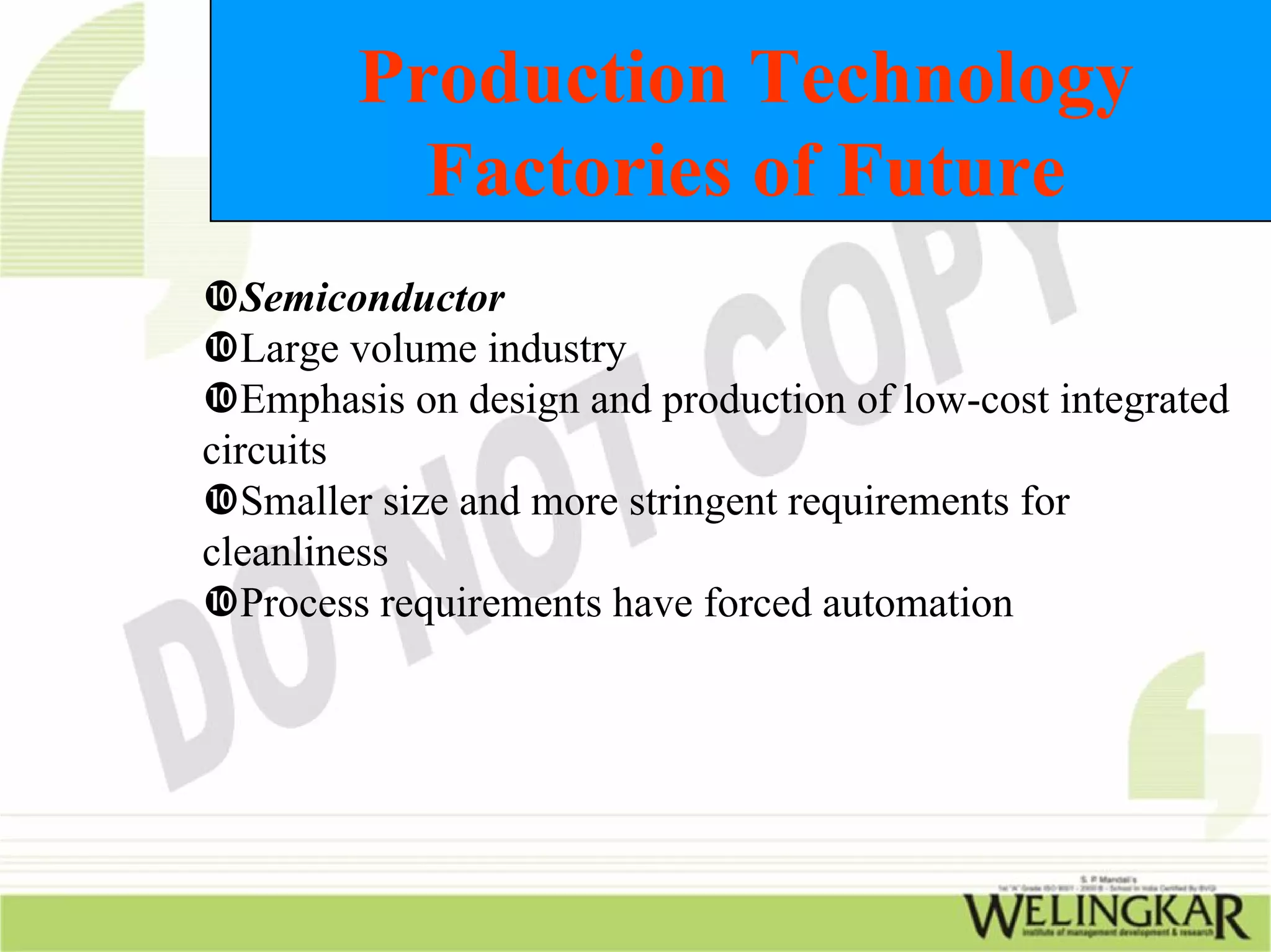 Production Technology
          Factories of Future
   Semiconductor
   Large volume industry
   Emphasis on design and production of low-cost integrated
circuits
   Smaller size and more stringent requirements for
cleanliness
   Process requirements have forced automation
 