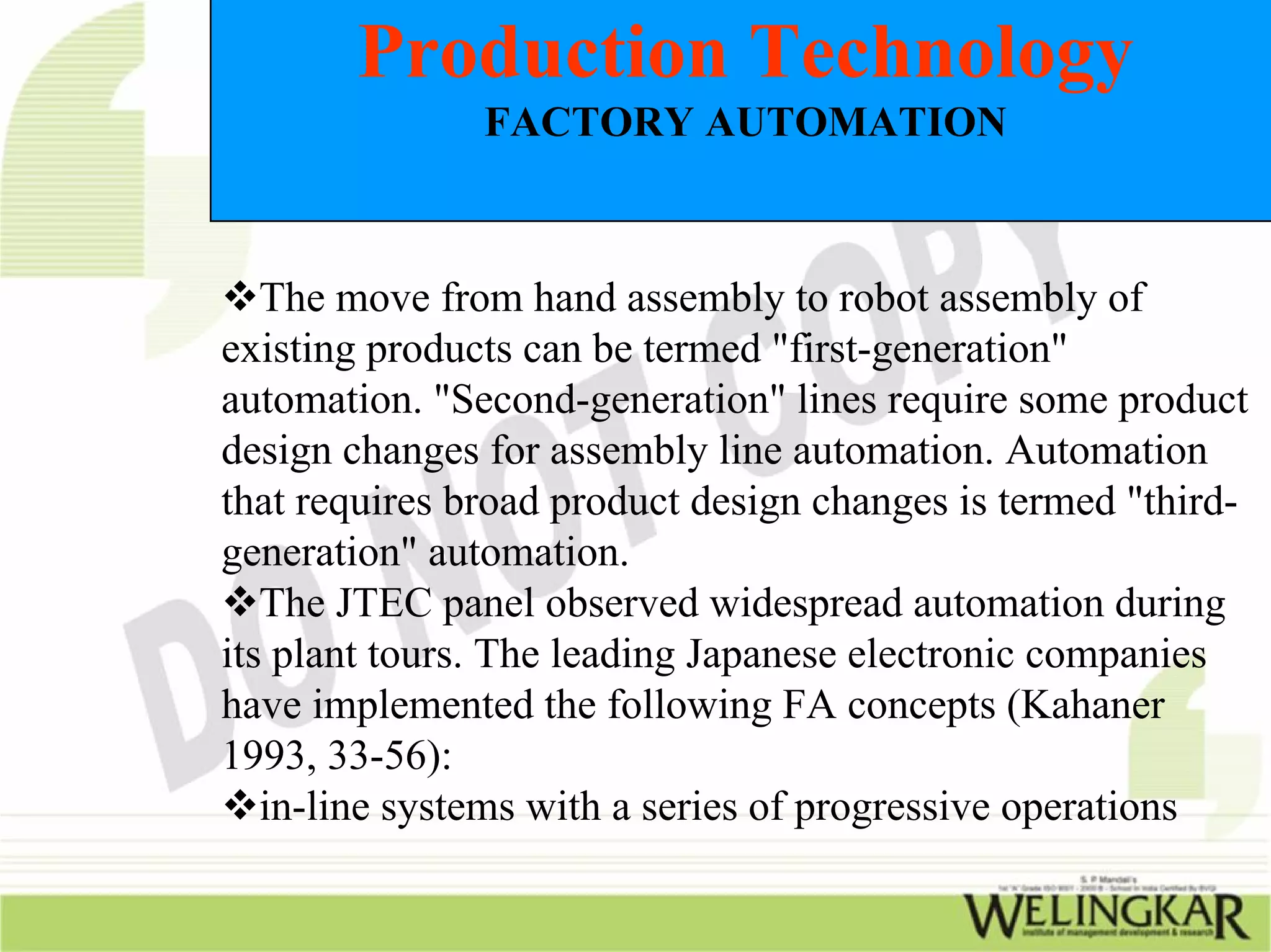 Production Technology
               FACTORY AUTOMATION



   The move from hand assembly to robot assembly of
existing products can be termed "first-generation"
automation. "Second-generation" lines require some product
design changes for assembly line automation. Automation
that requires broad product design changes is termed "third-
generation" automation.
   The JTEC panel observed widespread automation during
its plant tours. The leading Japanese electronic companies
have implemented the following FA concepts (Kahaner
1993, 33-56):
   in-line systems with a series of progressive operations
 