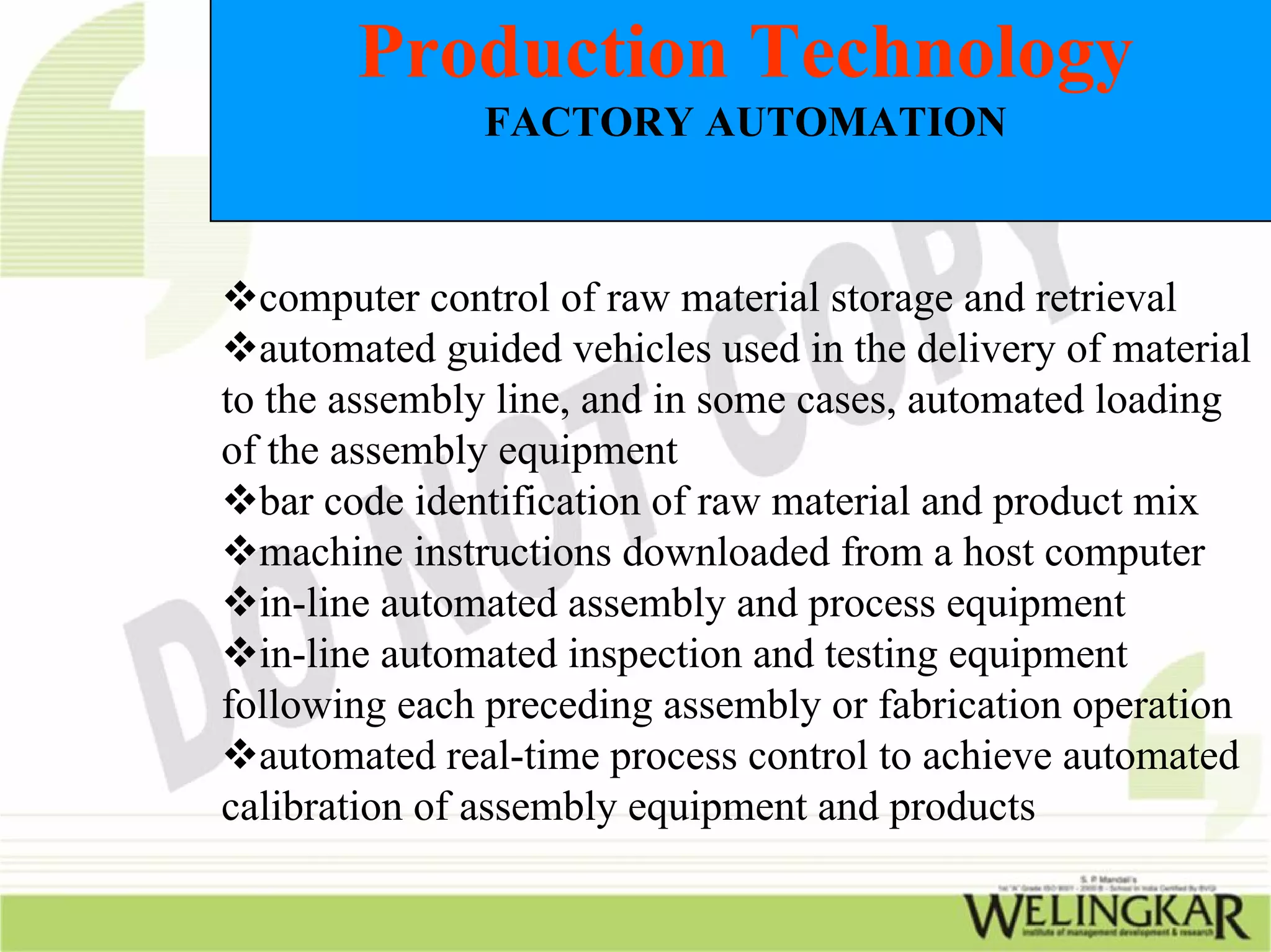 Production Technology
               FACTORY AUTOMATION



  computer control of raw material storage and retrieval
  automated guided vehicles used in the delivery of material
to the assembly line, and in some cases, automated loading
of the assembly equipment
  bar code identification of raw material and product mix
  machine instructions downloaded from a host computer
  in-line automated assembly and process equipment
  in-line automated inspection and testing equipment
following each preceding assembly or fabrication operation
  automated real-time process control to achieve automated
calibration of assembly equipment and products
 