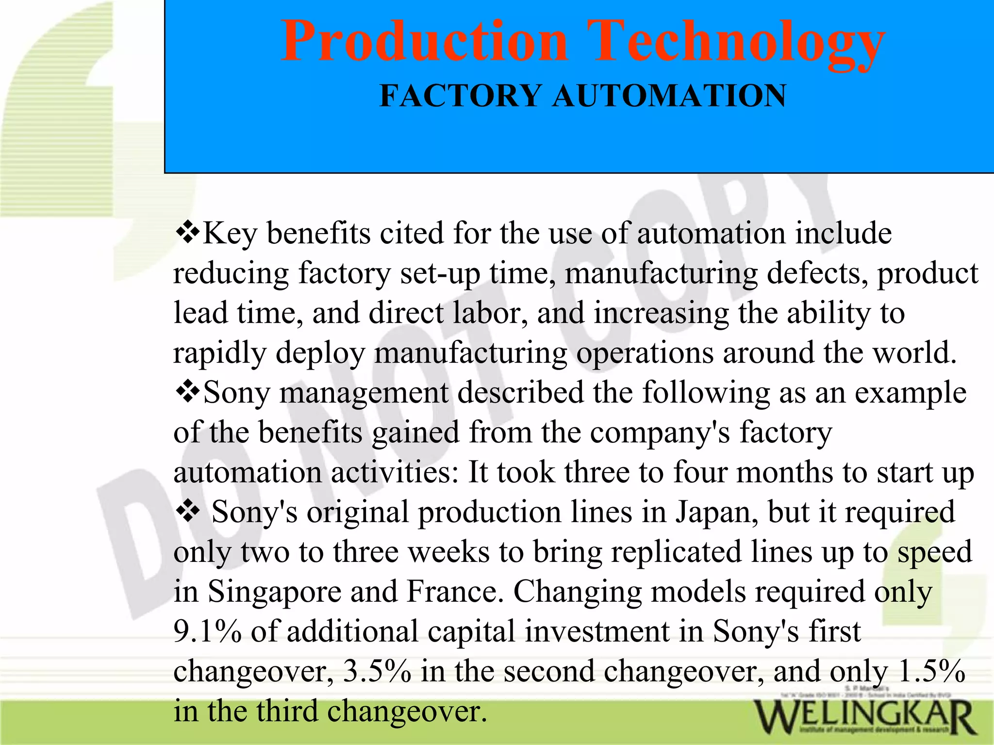 Production Technology
                FACTORY AUTOMATION



  Key benefits cited for the use of automation include
reducing factory set-up time, manufacturing defects, product
lead time, and direct labor, and increasing the ability to
rapidly deploy manufacturing operations around the world.
  Sony management described the following as an example
of the benefits gained from the company's factory
automation activities: It took three to four months to start up
   Sony's original production lines in Japan, but it required
only two to three weeks to bring replicated lines up to speed
in Singapore and France. Changing models required only
9.1% of additional capital investment in Sony's first
changeover, 3.5% in the second changeover, and only 1.5%
in the third changeover.
 