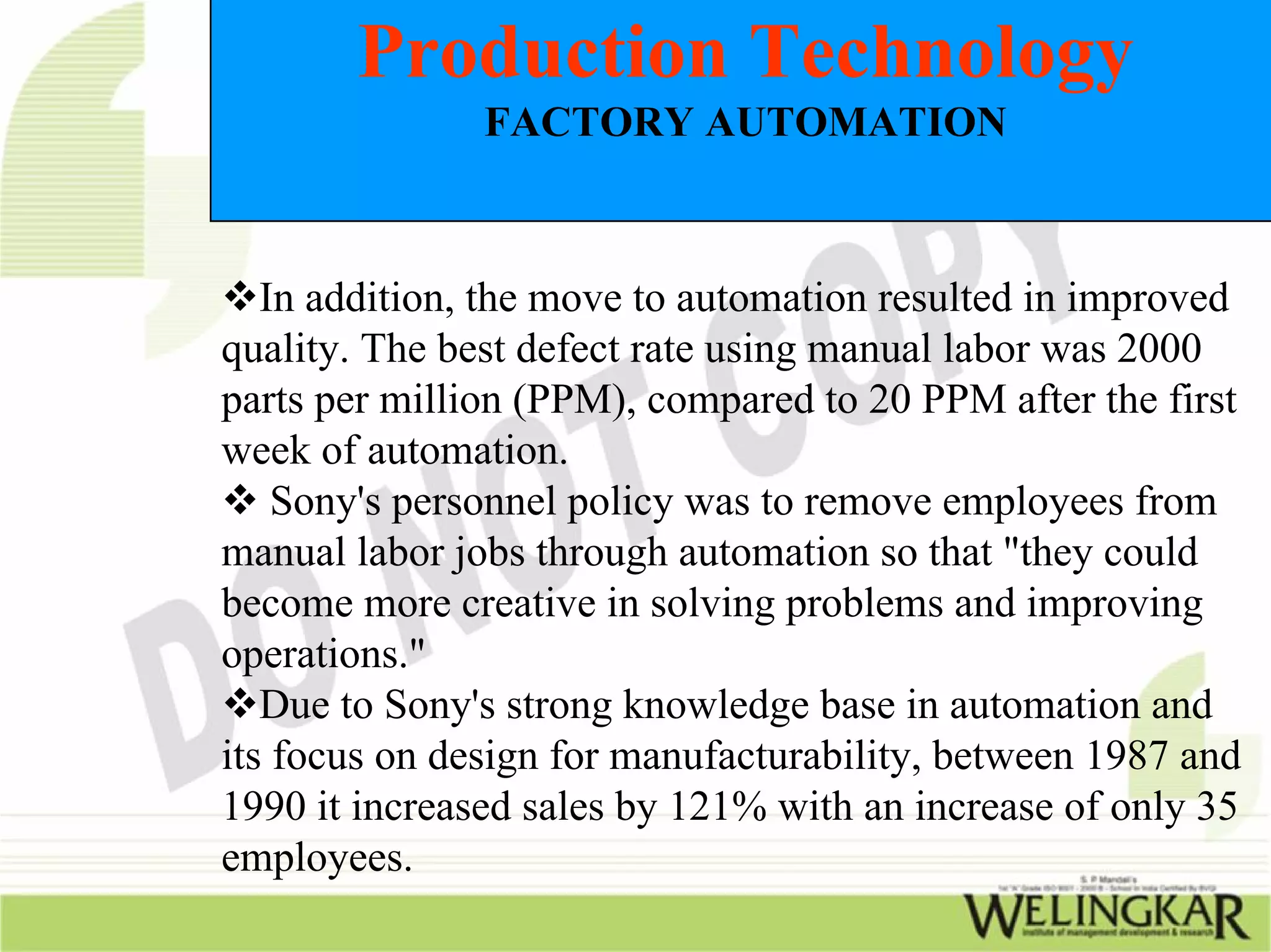 Production Technology
               FACTORY AUTOMATION



   In addition, the move to automation resulted in improved
quality. The best defect rate using manual labor was 2000
parts per million (PPM), compared to 20 PPM after the first
week of automation.
    Sony's personnel policy was to remove employees from
manual labor jobs through automation so that "they could
become more creative in solving problems and improving
operations."
   Due to Sony's strong knowledge base in automation and
its focus on design for manufacturability, between 1987 and
1990 it increased sales by 121% with an increase of only 35
employees.
 