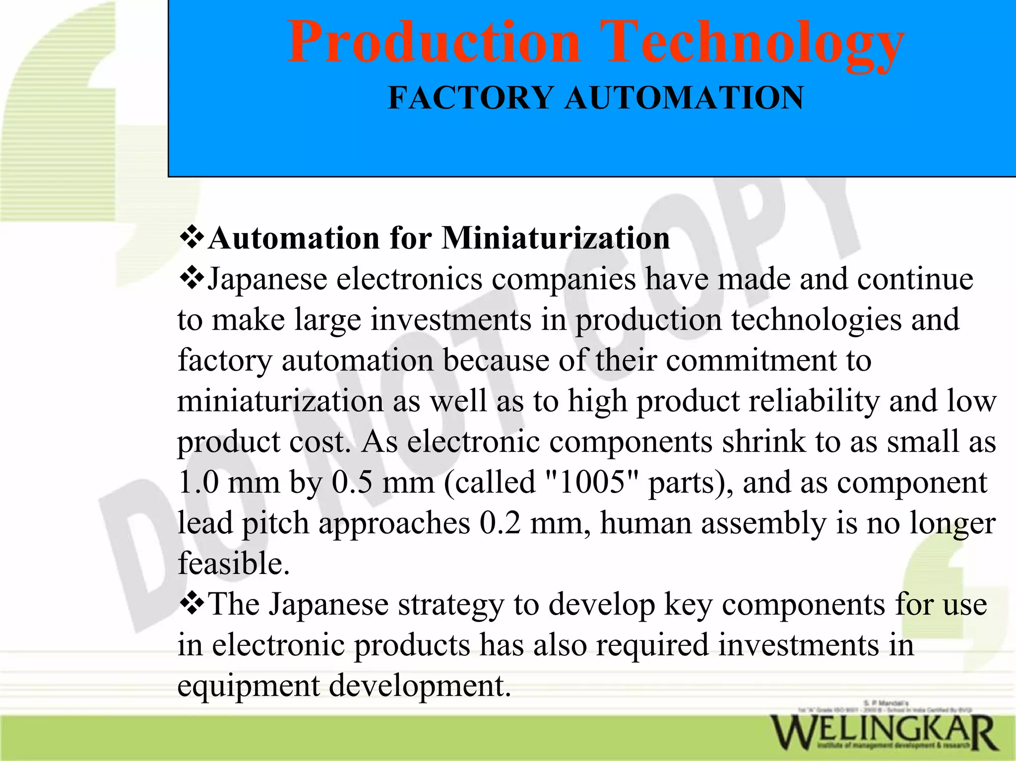 Production Technology
               FACTORY AUTOMATION



  Automation for Miniaturization
  Japanese electronics companies have made and continue
to make large investments in production technologies and
factory automation because of their commitment to
miniaturization as well as to high product reliability and low
product cost. As electronic components shrink to as small as
1.0 mm by 0.5 mm (called "1005" parts), and as component
lead pitch approaches 0.2 mm, human assembly is no longer
feasible.
  The Japanese strategy to develop key components for use
in electronic products has also required investments in
equipment development.
 