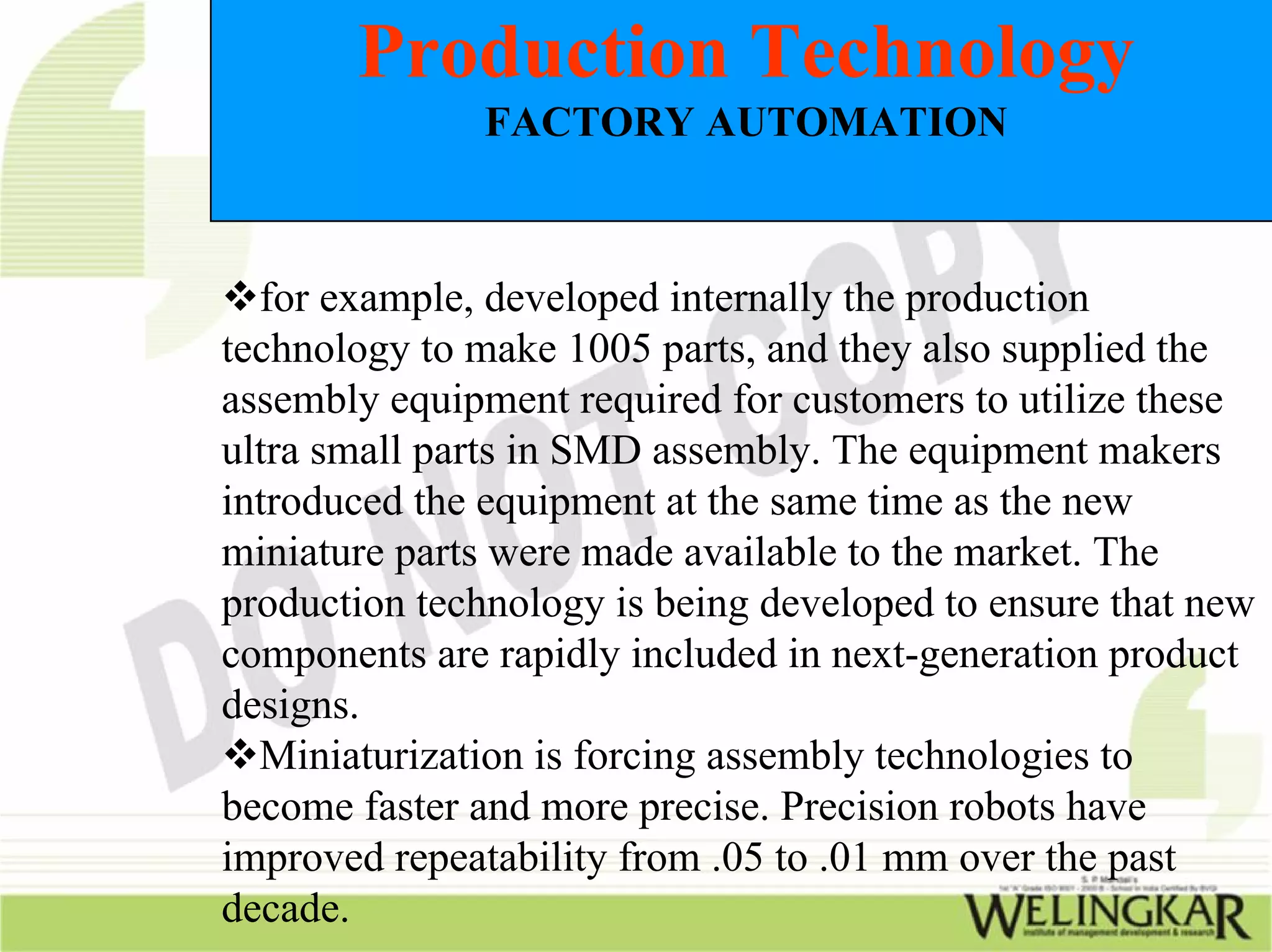 Production Technology
               FACTORY AUTOMATION



  for example, developed internally the production
technology to make 1005 parts, and they also supplied the
assembly equipment required for customers to utilize these
ultra small parts in SMD assembly. The equipment makers
introduced the equipment at the same time as the new
miniature parts were made available to the market. The
production technology is being developed to ensure that new
components are rapidly included in next-generation product
designs.
  Miniaturization is forcing assembly technologies to
become faster and more precise. Precision robots have
improved repeatability from .05 to .01 mm over the past
decade.
 
