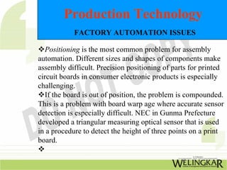 Production Technology
            FACTORY AUTOMATION ISSUES

   Positioning is the most common problem for assembly
automation. Different sizes and shapes of components make
assembly difficult. Precision positioning of parts for printed
circuit boards in consumer electronic products is especially
challenging.
   If the board is out of position, the problem is compounded.
This is a problem with board warp age where accurate sensor
detection is especially difficult. NEC in Gunma Prefecture
developed a triangular measuring optical sensor that is used
in a procedure to detect the height of three points on a print
board.
 