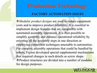 Production Technology
           FACTORY AUTOMATION ISSUES

  Modular product designs are used to reduce equipment
costs and to improve product reliability. It is essential to
implement design features that are compatible with
automated assembly operations. It is then possible to
simplify assembly and enhance operational reliability by
orienting all the assembly steps in one direction or
employing connection techniques amenable to automation.
For complex assembly operations that could be handled by
robots, Fujitsu developed special supplemental mechanisms
that required changes in such details as screw shape.
  Product structures are divided into a number of modules
for design purposes.
 