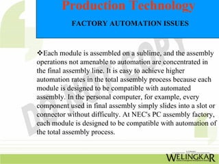 Production Technology
           FACTORY AUTOMATION ISSUES



  Each module is assembled on a sublime, and the assembly
operations not amenable to automation are concentrated in
the final assembly line. It is easy to achieve higher
automation rates in the total assembly process because each
module is designed to be compatible with automated
assembly. In the personal computer, for example, every
component used in final assembly simply slides into a slot or
connector without difficulty. At NEC's PC assembly factory,
each module is designed to be compatible with automation of
the total assembly process.
 