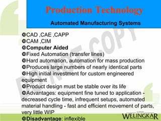 Production Technology
            Automated Manufacturing Systems

  CAD ,CAE ,CAPP
  CAM ,CIM
  Computer Aided
  Fixed Automation (transfer lines)
  Hard automation, automation for mass production
  Produces large numbers of nearly identical parts
  High initial investment for custom engineered
equipment
  Product design must be stable over its life
  Advantages: equipment fine tuned to application -
decreased cycle time, infrequent setups, automated
material handling - fast and efficient movement of parts,
very little WIP
  Disadvantage: inflexible
 
