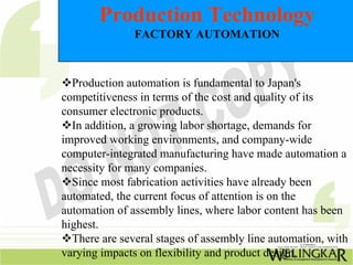 Production Technology
               FACTORY AUTOMATION



  Production automation is fundamental to Japan's
competitiveness in terms of the cost and quality of its
consumer electronic products.
  In addition, a growing labor shortage, demands for
improved working environments, and company-wide
computer-integrated manufacturing have made automation a
necessity for many companies.
  Since most fabrication activities have already been
automated, the current focus of attention is on the
automation of assembly lines, where labor content has been
highest.
  There are several stages of assembly line automation, with
varying impacts on flexibility and product design.
 