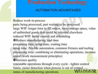 Production Technology
                 AUTOMATION ADVANTAGES


Reduce work-in-process
parts being processed, part waiting to be processed
large WIP: longer time to fill orders, more storage space, value
of unfinished goods that could be invested elsewhere
reduced WIP: better control and scheduling
   Reduce manufacturing lead time
processing time, setup time, waiting time
setup time: flexible automation, common fixtures and tooling
processing time: combining or eliminating operations, increase
speed (work measurement principles)
   Increase quality
repeatable operations through every cycle - tighter control
limits, easier detection when process is out of control
status of manufacturing operations
 