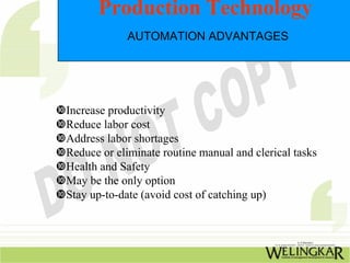 Production Technology
            AUTOMATION ADVANTAGES




Increase productivity
Reduce labor cost
Address labor shortages
Reduce or eliminate routine manual and clerical tasks
Health and Safety
May be the only option
Stay up-to-date (avoid cost of catching up)
 