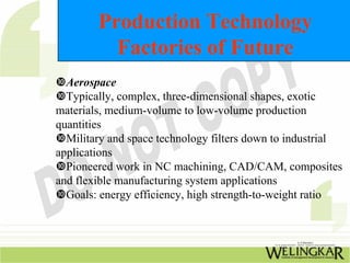Production Technology
          Factories of Future
  Aerospace
  Typically, complex, three-dimensional shapes, exotic
materials, medium-volume to low-volume production
quantities
  Military and space technology filters down to industrial
applications
  Pioneered work in NC machining, CAD/CAM, composites
and flexible manufacturing system applications
  Goals: energy efficiency, high strength-to-weight ratio
 