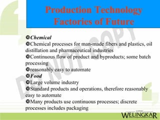 Production Technology
          Factories of Future
  Chemical
  Chemical processes for man-made fibers and plastics, oil
distillation and pharmaceutical industries
  Continuous flow of product and byproducts; some batch
processing
  reasonably easy to automate
  Food
  Large volume industry
  Standard products and operations, therefore reasonably
easy to automate
  Many products use continuous processes; discrete
processes includes packaging
 