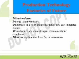 Production Technology
          Factories of Future
   Semiconductor
   Large volume industry
   Emphasis on design and production of low-cost integrated
circuits
   Smaller size and more stringent requirements for
cleanliness
   Process requirements have forced automation
 