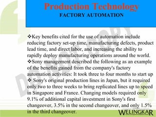 Production Technology
                FACTORY AUTOMATION



  Key benefits cited for the use of automation include
reducing factory set-up time, manufacturing defects, product
lead time, and direct labor, and increasing the ability to
rapidly deploy manufacturing operations around the world.
  Sony management described the following as an example
of the benefits gained from the company's factory
automation activities: It took three to four months to start up
   Sony's original production lines in Japan, but it required
only two to three weeks to bring replicated lines up to speed
in Singapore and France. Changing models required only
9.1% of additional capital investment in Sony's first
changeover, 3.5% in the second changeover, and only 1.5%
in the third changeover.
 
