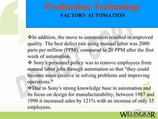 Production Technology
               FACTORY AUTOMATION



   In addition, the move to automation resulted in improved
quality. The best defect rate using manual labor was 2000
parts per million (PPM), compared to 20 PPM after the first
week of automation.
    Sony's personnel policy was to remove employees from
manual labor jobs through automation so that "they could
become more creative in solving problems and improving
operations."
   Due to Sony's strong knowledge base in automation and
its focus on design for manufacturability, between 1987 and
1990 it increased sales by 121% with an increase of only 35
employees.
 