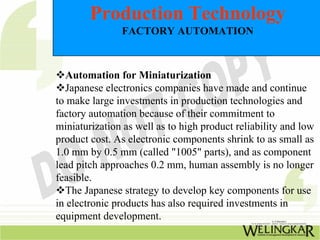 Production Technology
               FACTORY AUTOMATION



  Automation for Miniaturization
  Japanese electronics companies have made and continue
to make large investments in production technologies and
factory automation because of their commitment to
miniaturization as well as to high product reliability and low
product cost. As electronic components shrink to as small as
1.0 mm by 0.5 mm (called "1005" parts), and as component
lead pitch approaches 0.2 mm, human assembly is no longer
feasible.
  The Japanese strategy to develop key components for use
in electronic products has also required investments in
equipment development.
 