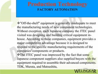 Production Technology
               FACTORY AUTOMATION



  "Off-the-shelf" equipment is generally inadequate to meet
the manufacturing needs of new component technologies.
Without exception, each Japanese company the JTEC panel
visited was designing and building critical equipment in-
house. According to these companies, equipment provides a
major competitive advantage because it is designed to
respond to the specific manufacturing requirements of the
companies' components or products.
  The JTEC panel was impressed by the fact that some
Japanese component suppliers also supplied buyers with the
equipment required to assemble their advanced components.
TDK, Murata, and Matsushita,
 