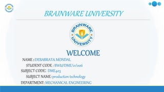 BRAINWARE UNIVERSITY
NAME : DEBABRATA MONDAL
WELCOME
STUDENT CODE : BWU/DME/21/006
SUBJECT CODE: DME403
SUBJECT NAME: production technology
DEPARTMENT: MECHANICAL ENGINEERING
 