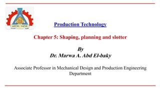 Production Technology
Chapter 5: Shaping, planning and slotter
By
Dr. Marwa A. Abd El-baky
Associate Professor in Mechanical Design and Production Engineering
Department
 