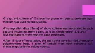 •7 days old culture of Trichoderma grown on potato dextrose agar
medium was used for inoculation.
•Five mycelial discs [5mm] of above culture was inoculated in each
bag and incubated after15 days at room temperature (27± 2⁰C)
four replications were kept for each treatment.
•After 15 days of inoculation, the sub-strate were hurried thoroughly
polypropylene bags. 1 gram of sample from each substrate was
drawn aseptically for colony counts.
 