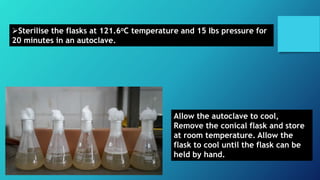 Sterilise the flasks at 121.6oC temperature and 15 Ibs pressure for
20 minutes in an autoclave.
Allow the autoclave to cool,
Remove the conical flask and store
at room temperature. Allow the
flask to cool until the flask can be
held by hand.
 