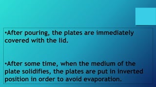 •After pouring, the plates are immediately
covered with the lid.
•After some time, when the medium of the
plate solidifies, the plates are put in inverted
position in order to avoid evaporation.
 
