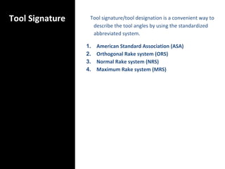 Tool Signature Tool signature/tool designation is a convenient way to
describe the tool angles by using the standardized
abbreviated system.
1. American Standard Association (ASA)
2. Orthogonal Rake system (ORS)
3. Normal Rake system (NRS)
4. Maximum Rake system (MRS)
 