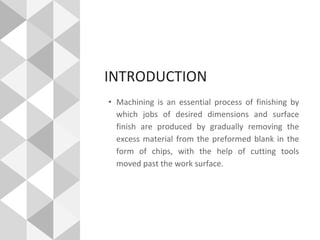 INTRODUCTION
• Machining is an essential process of finishing by
which jobs of desired dimensions and surface
finish are produced by gradually removing the
excess material from the preformed blank in the
form of chips, with the help of cutting tools
moved past the work surface.
 