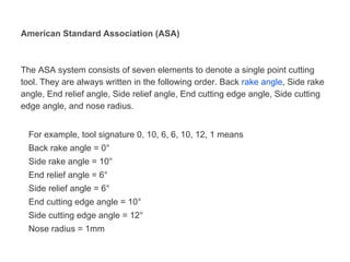 American Standard Association (ASA)
The ASA system consists of seven elements to denote a single point cutting
tool. They are always written in the following order. Back rake angle, Side rake
angle, End relief angle, Side relief angle, End cutting edge angle, Side cutting
edge angle, and nose radius.
For example, tool signature 0, 10, 6, 6, 10, 12, 1 means
Back rake angle = 0°
Side rake angle = 10°
End relief angle = 6°
Side relief angle = 6°
End cutting edge angle = 10°
Side cutting edge angle = 12°
Nose radius = 1mm
 