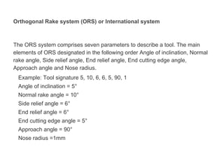 Orthogonal Rake system (ORS) or International system
The ORS system comprises seven parameters to describe a tool. The main
elements of ORS designated in the following order Angle of inclination, Normal
rake angle, Side relief angle, End relief angle, End cutting edge angle,
Approach angle and Nose radius.
Example: Tool signature 5, 10, 6, 6, 5, 90, 1
Angle of inclination = 5°
Normal rake angle = 10°
Side relief angle = 6°
End relief angle = 6°
End cutting edge angle = 5°
Approach angle = 90°
Nose radius =1mm
 